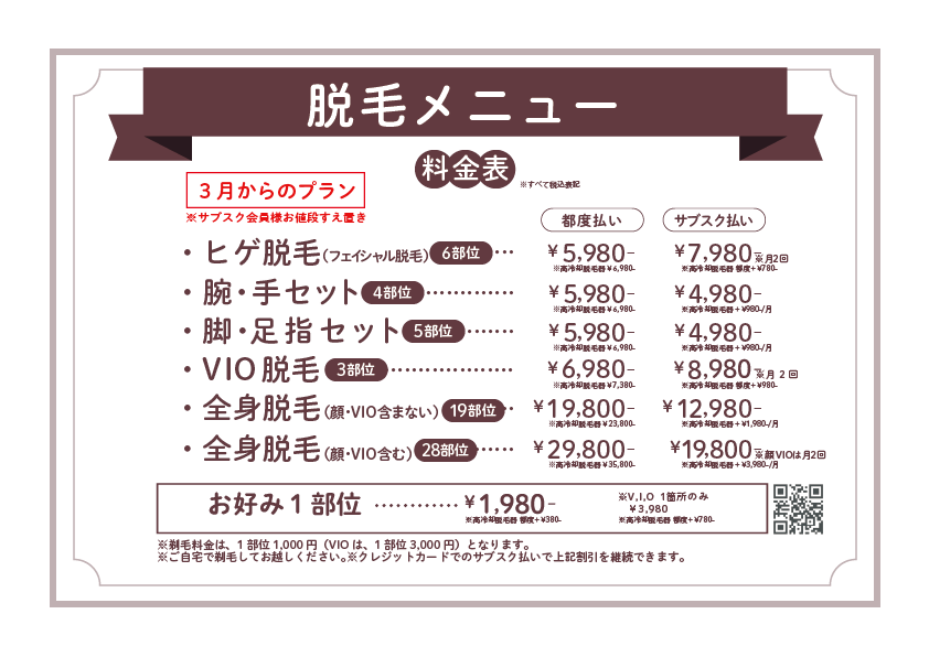 脱毛メニュー※3月からのプラン※サブスク会員様お値段すえ置きメニュー一覧ヒゲ脱毛（フェイシャル脱毛）6部位腕・手セット 4部位脚・足指セット 5部位VIO脱毛 3部位全身脱毛（顔・VIO含まない）19部位全身脱毛（顔・VIO含む）28部位お好み1部位V・I・O 各1箇所のみ備考剃毛料金：1部位1,000円（VIOは1部位3,000円）ご自宅で剃毛してお越しくださいクレジットカードでのサブスク払いで割引継続可能です